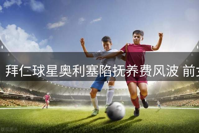 拜仁球星奥利塞陷抚养费风波 前女友控诉其拒付2000欧元月费